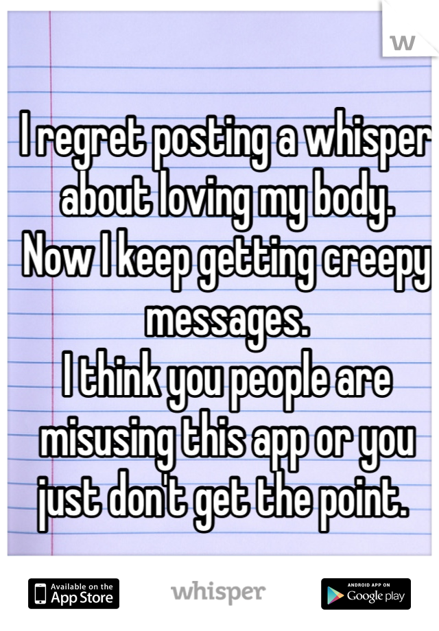 I regret posting a whisper about loving my body. 
Now I keep getting creepy messages. 
I think you people are misusing this app or you just don't get the point. 