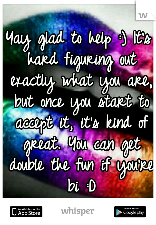 Yay glad to help :) It's hard figuring out exactly what you are, but once you start to accept it, it's kind of great. You can get double the fun if you're bi :D