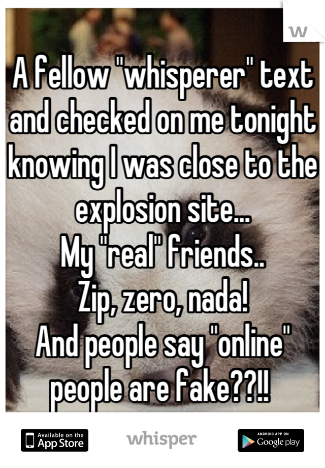 A fellow "whisperer" text and checked on me tonight knowing I was close to the explosion site...
My "real" friends..
Zip, zero, nada!
And people say "online" people are fake??!! 