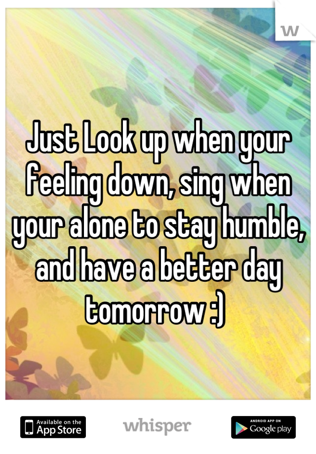 Just Look up when your feeling down, sing when your alone to stay humble, and have a better day tomorrow :) 