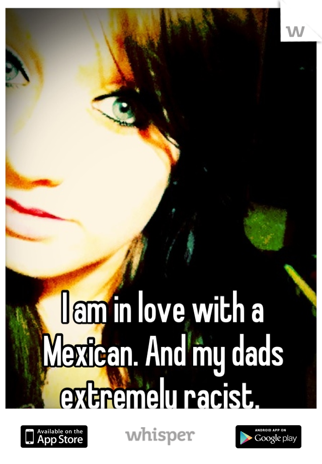 I am in love with a 
Mexican. And my dads 
extremely racist. 