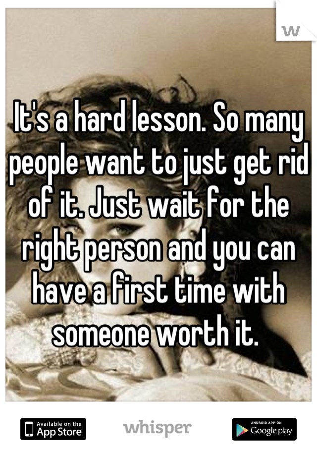 It's a hard lesson. So many people want to just get rid of it. Just wait for the right person and you can have a first time with someone worth it. 