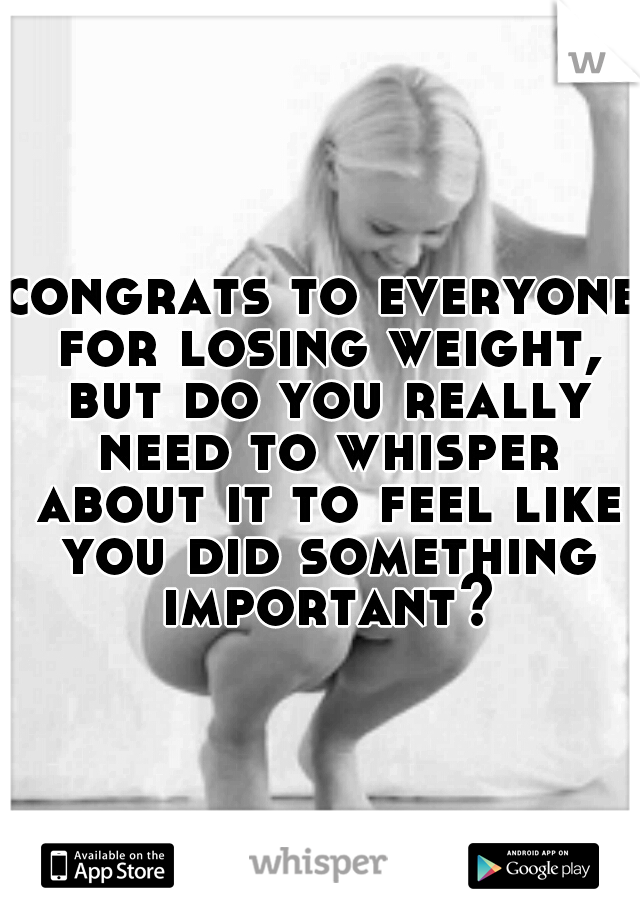 congrats to everyone for losing weight, but do you really need to whisper about it to feel like you did something important?