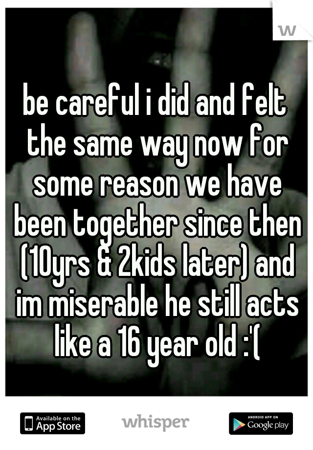be careful i did and felt the same way now for some reason we have been together since then (10yrs & 2kids later) and im miserable he still acts like a 16 year old :'(