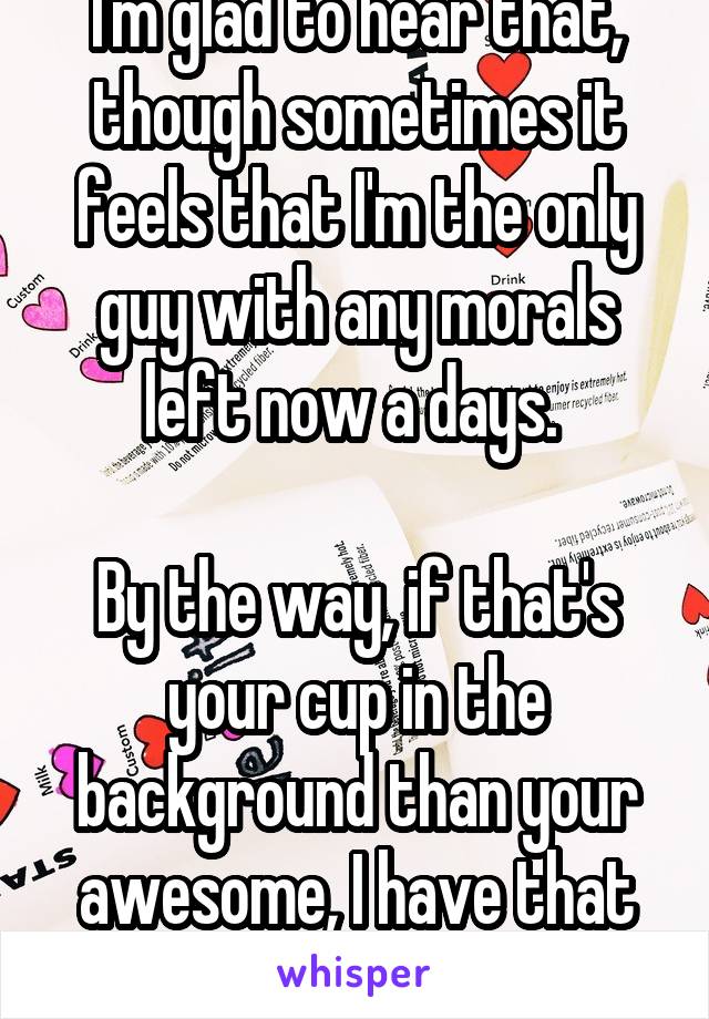 I'm glad to hear that, though sometimes it feels that I'm the only guy with any morals left now a days. 

By the way, if that's your cup in the background than your awesome, I have that cup too!