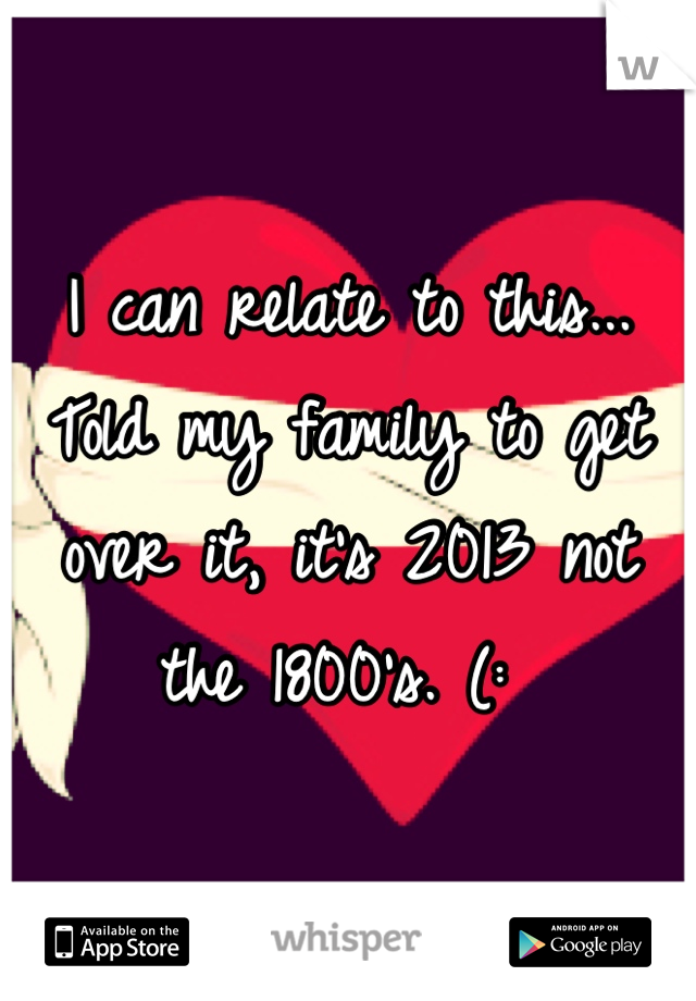 I can relate to this... Told my family to get over it, it's 2013 not the 1800's. (: 