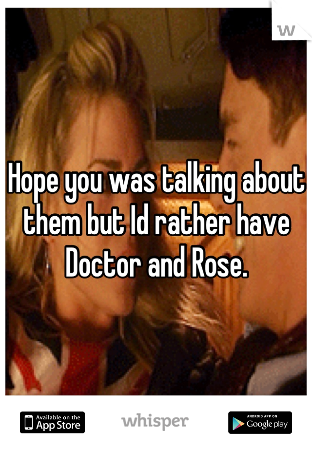 Hope you was talking about them but Id rather have Doctor and Rose.