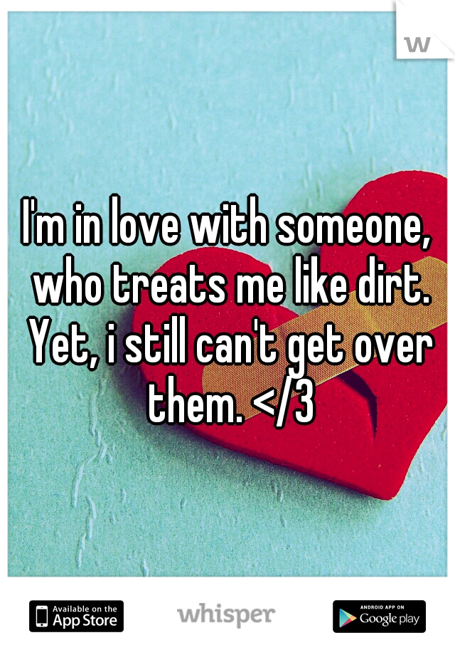 I'm in love with someone, who treats me like dirt. Yet, i still can't get over them. </3