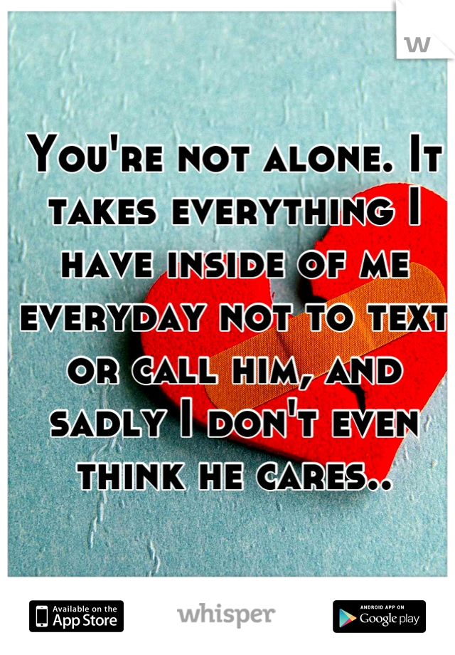 You're not alone. It takes everything I have inside of me everyday not to text or call him, and sadly I don't even think he cares..