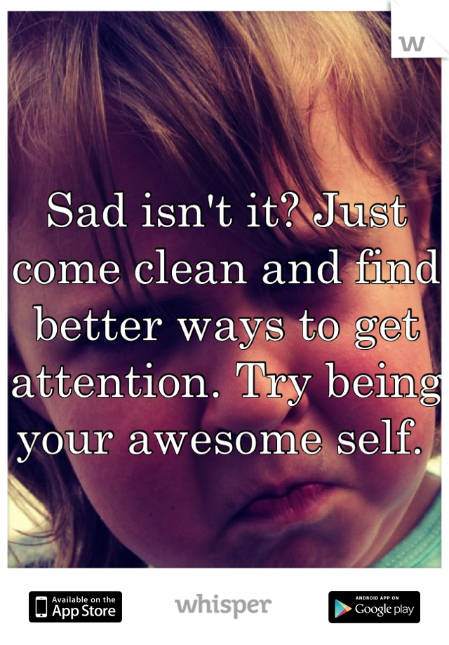 Sad isn't it? Just come clean and find better ways to get attention. Try being your awesome self. 