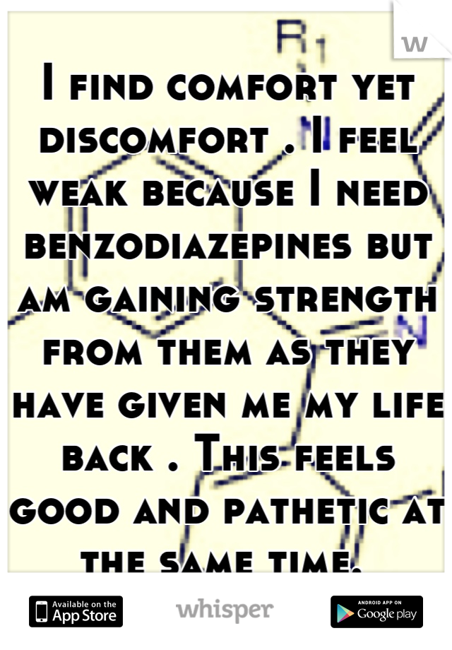 I find comfort yet discomfort . I feel weak because I need benzodiazepines but am gaining strength from them as they have given me my life back . This feels good and pathetic at the same time. 