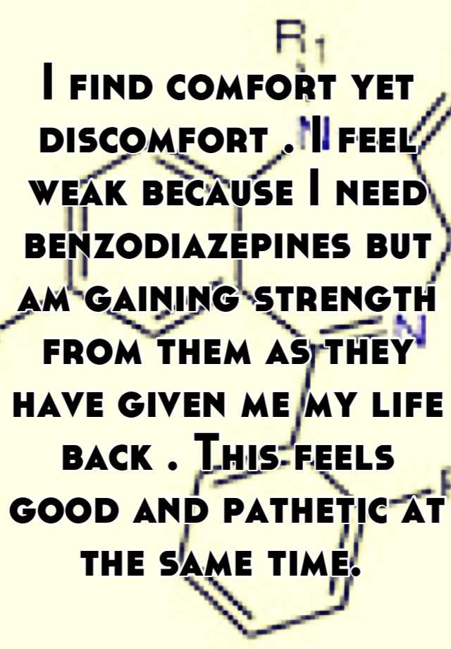 I find comfort yet discomfort . I feel weak because I need benzodiazepines but am gaining strength from them as they have given me my life back . This feels good and pathetic at the same time. 