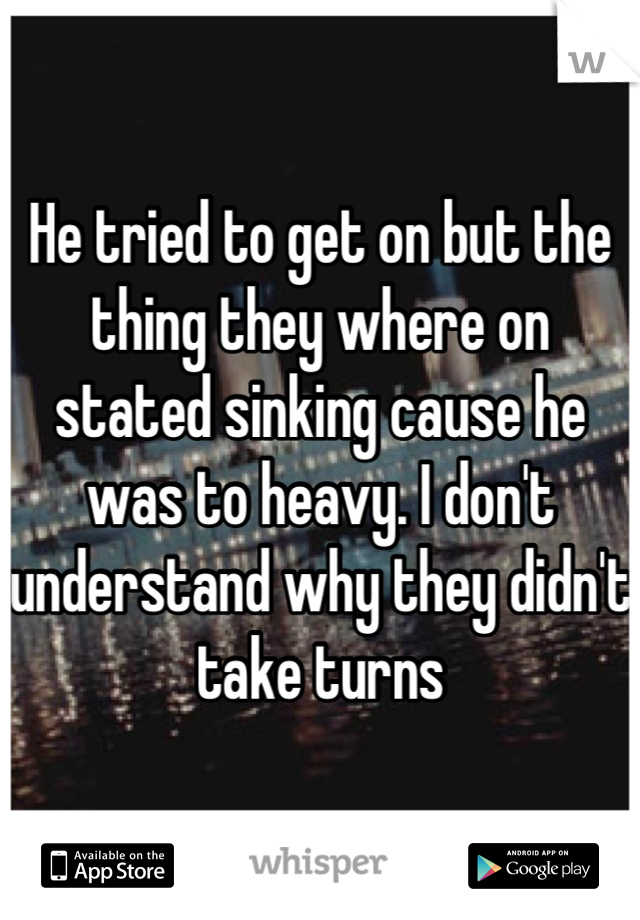 He tried to get on but the thing they where on stated sinking cause he was to heavy. I don't understand why they didn't take turns