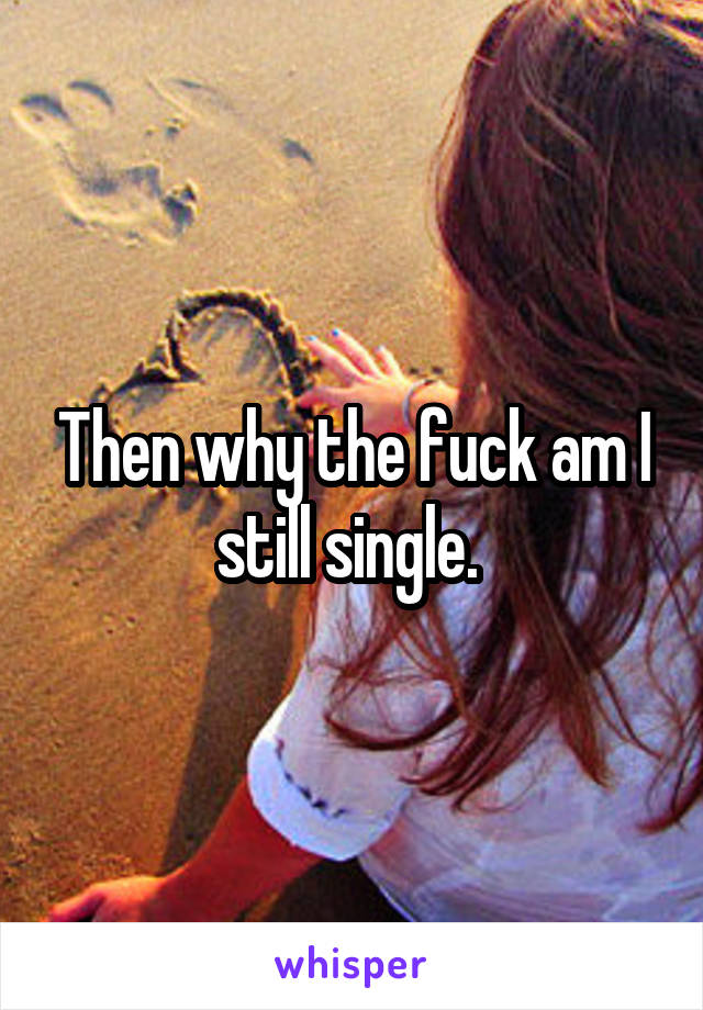 Then why the fuck am I still single. 
