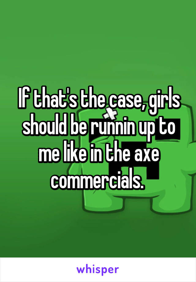 If that's the case, girls should be runnin up to me like in the axe commercials. 