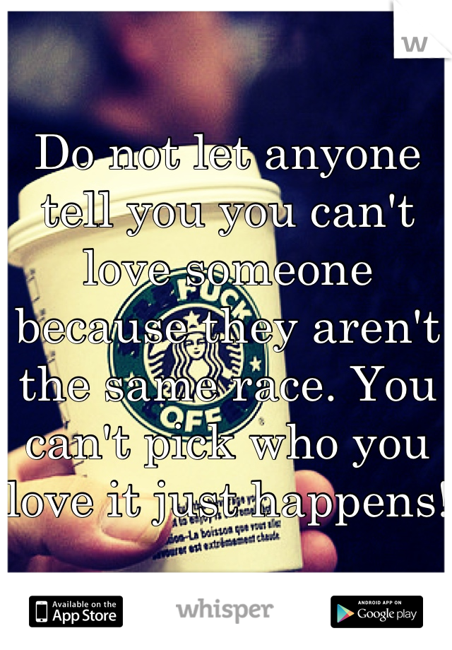 Do not let anyone tell you you can't love someone because they aren't the same race. You can't pick who you love it just happens!