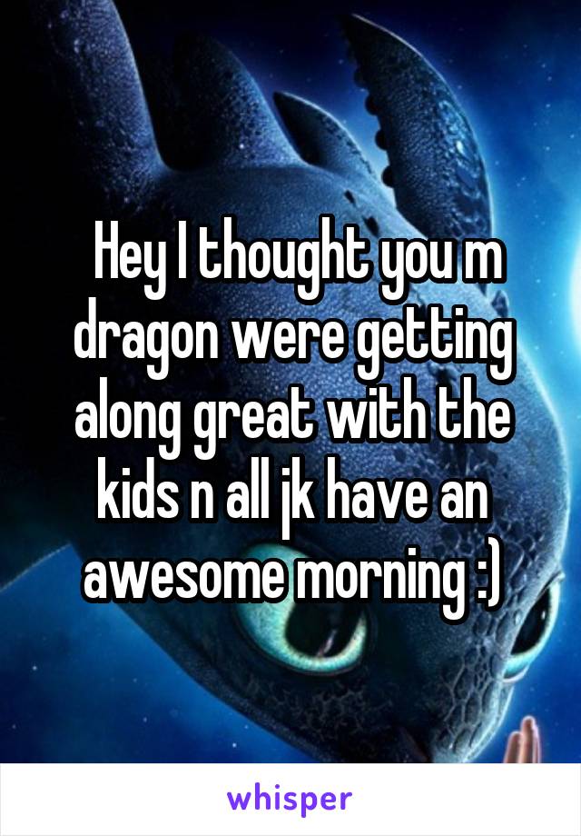  Hey I thought you m dragon were getting along great with the kids n all jk have an awesome morning :)