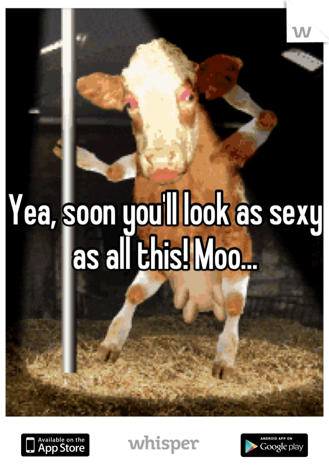 Yea, soon you'll look as sexy as all this! Moo...