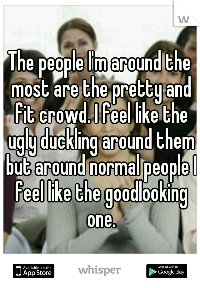 The people I'm around the most are the pretty and fit crowd. I feel like the ugly duckling around them but around normal people I feel like the goodlooking one.