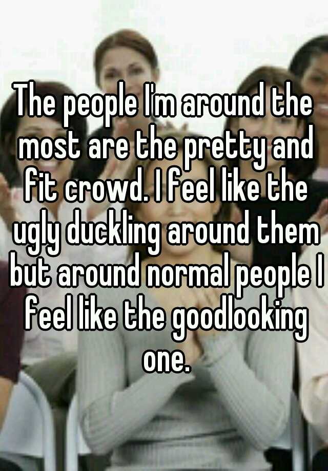 The people I'm around the most are the pretty and fit crowd. I feel like the ugly duckling around them but around normal people I feel like the goodlooking one.