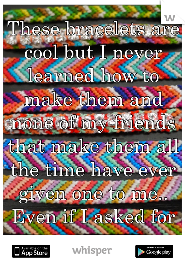 These bracelets are cool but I never learned how to make them and none of my friends that make them all the time have ever given one to me.. Even if I asked for one