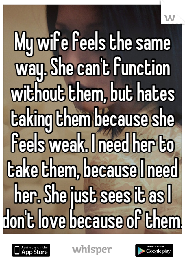 My wife feels the same way. She can't function without them, but hates taking them because she feels weak. I need her to take them, because I need her. She just sees it as I don't love because of them.