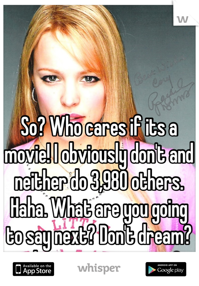 So? Who cares if its a movie! I obviously don't and neither do 3,980 others. Haha. What are you going to say next? Don't dream? or have an imagination? 