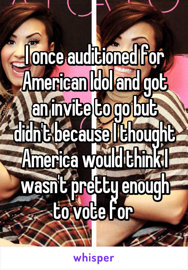 I once auditioned for American Idol and got an invite to go but didn't because I thought America would think I wasn't pretty enough to vote for 