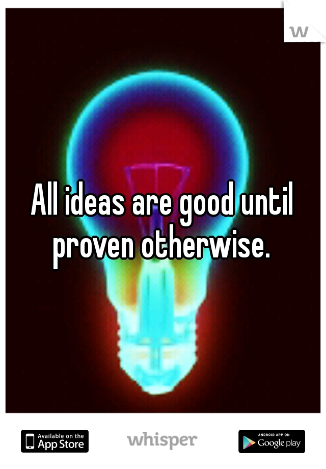 All ideas are good until proven otherwise. 