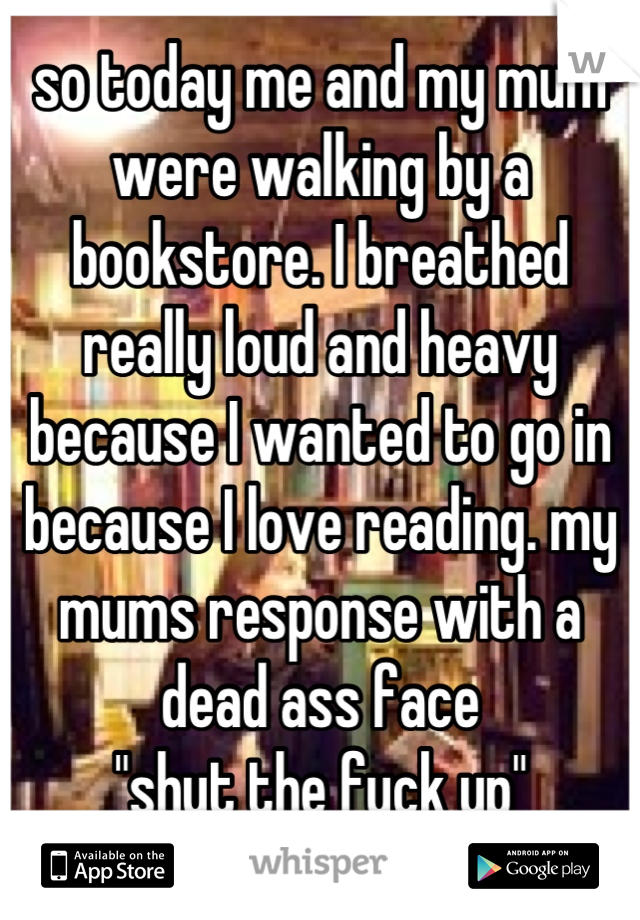 so today me and my mum were walking by a bookstore. I breathed really loud and heavy because I wanted to go in because I love reading. my mums response with a dead ass face
"shut the fuck up"

