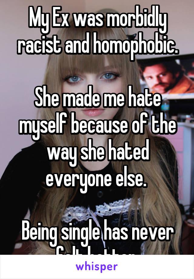 My Ex was morbidly racist and homophobic.

She made me hate myself because of the way she hated everyone else. 

Being single has never felt better.