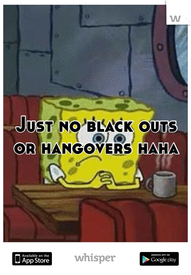 Just no black outs or hangovers haha