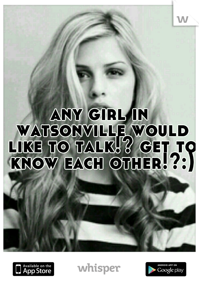 any girl in watsonville would like to talk!? get to know each other!?:)