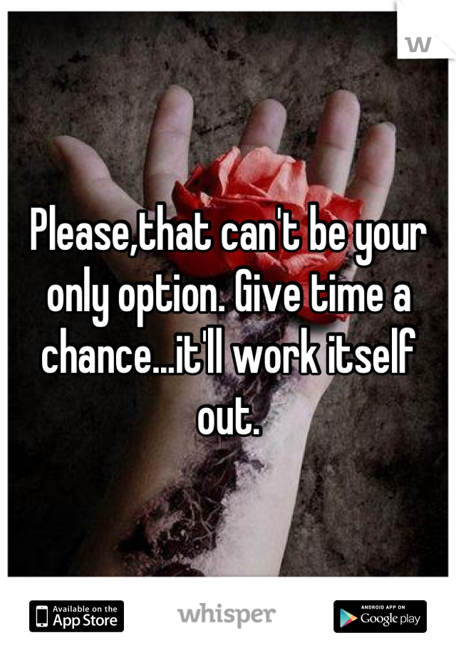 Please,that can't be your only option. Give time a chance...it'll work itself out.