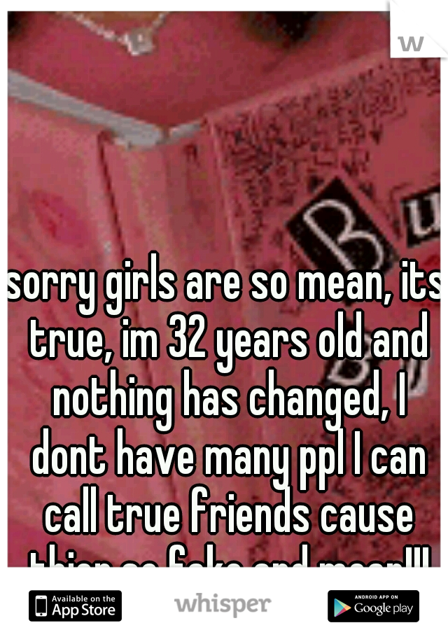 sorry girls are so mean, its true, im 32 years old and nothing has changed, I dont have many ppl I can call true friends cause thier so fake and mean!!!