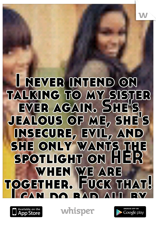I never intend on talking to my sister ever again. She's jealous of me, she's insecure, evil, and she only wants the spotlight on HER when we are together. Fuck that! I can do bad all by myself.