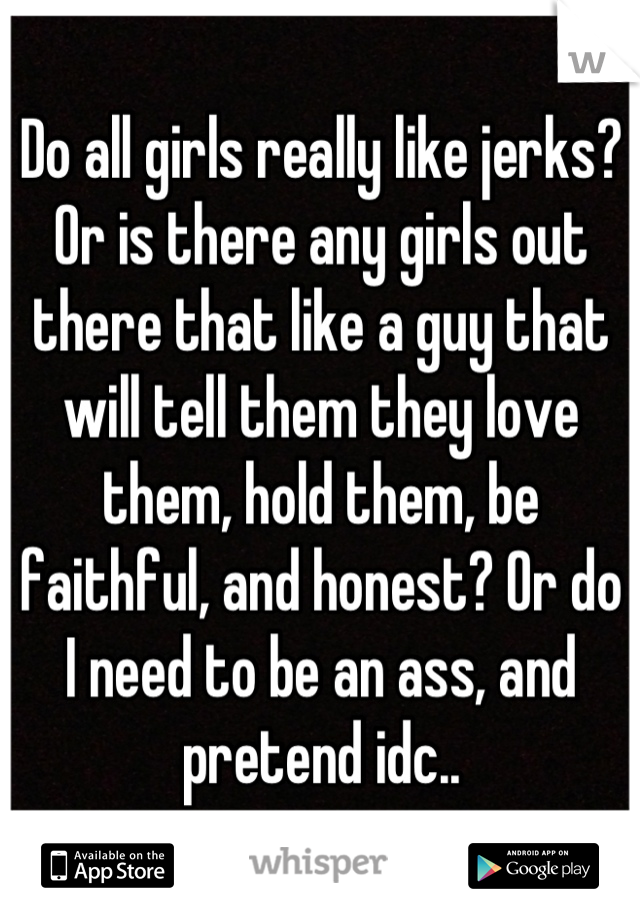 Do all girls really like jerks? Or is there any girls out there that like a guy that will tell them they love them, hold them, be faithful, and honest? Or do I need to be an ass, and pretend idc..