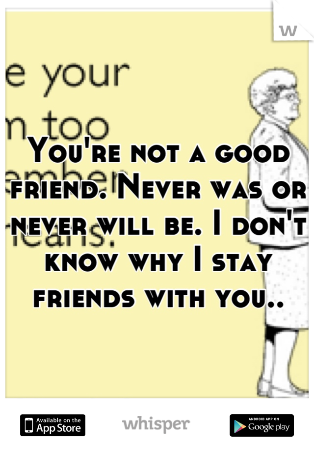 You're not a good friend. Never was or never will be. I don't know why I stay friends with you..