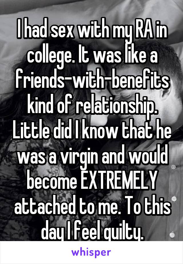 I had sex with my RA in college. It was like a friends-with-benefits kind of relationship. Little did I know that he was a virgin and would become EXTREMELY attached to me. To this day I feel guilty.