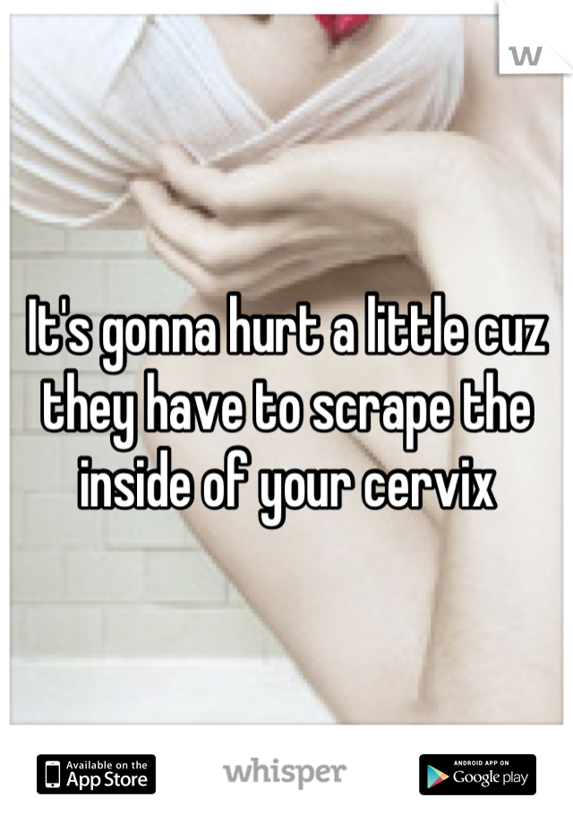 It's gonna hurt a little cuz they have to scrape the inside of your cervix