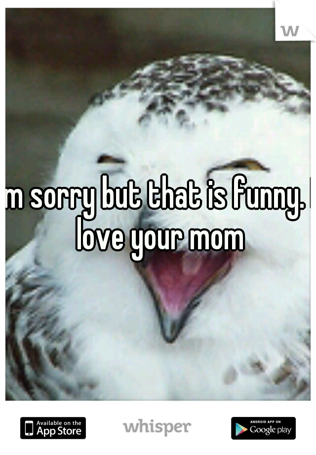 Im sorry but that is funny. I love your mom