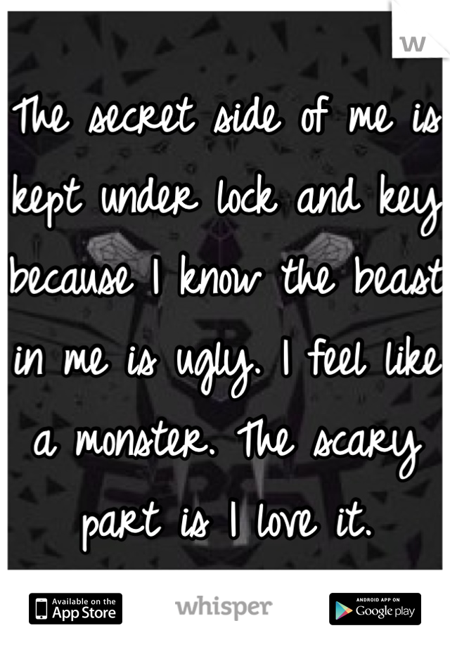 The secret side of me is kept under lock and key because I know the beast in me is ugly. I feel like a monster. The scary part is I love it.