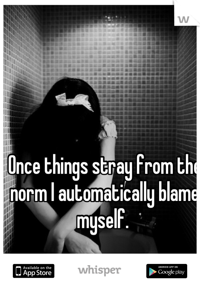 Once things stray from the norm I automatically blame myself. 