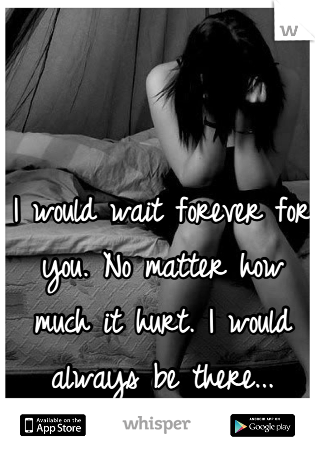 I would wait forever for you. No matter how much it hurt. I would always be there...