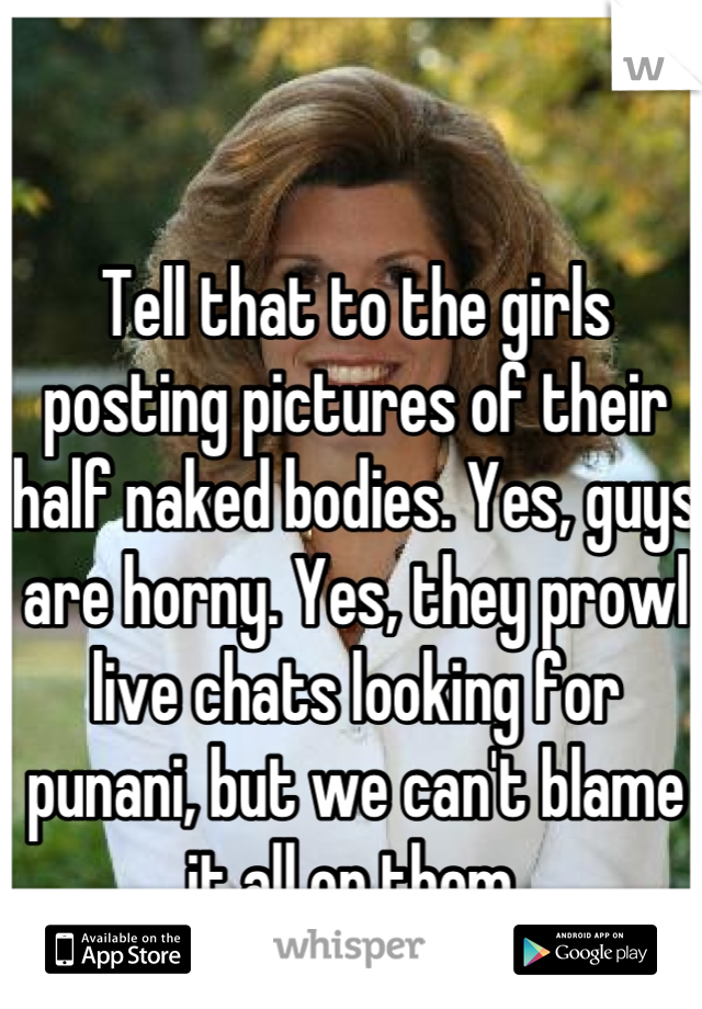 Tell that to the girls posting pictures of their half naked bodies. Yes, guys are horny. Yes, they prowl live chats looking for punani, but we can't blame it all on them.