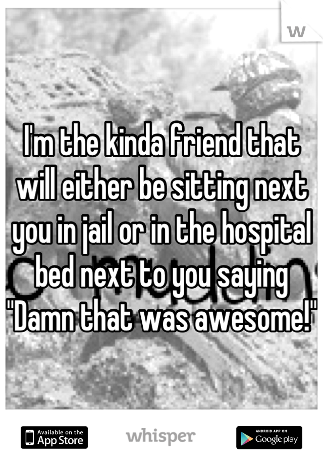 I'm the kinda friend that will either be sitting next you in jail or in the hospital bed next to you saying "Damn that was awesome!"