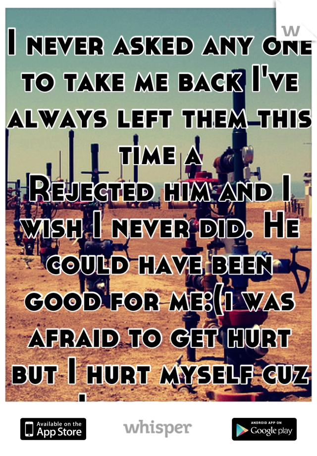 I never asked any one to take me back I've always left them this time a
Rejected him and I wish I never did. He could have been good for me:(i was afraid to get hurt but I hurt myself cuz I lost him...