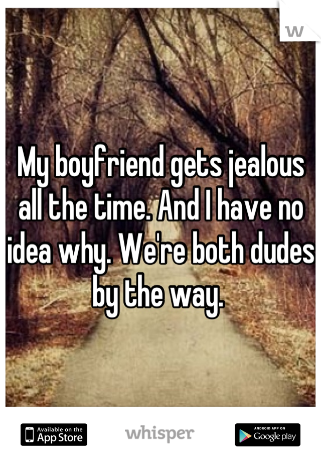 My boyfriend gets jealous all the time. And I have no idea why. We're both dudes by the way. 