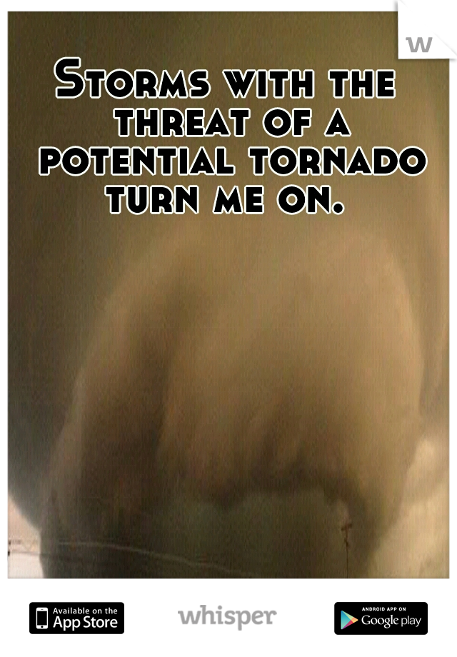 Storms with the threat of a potential tornado turn me on. 