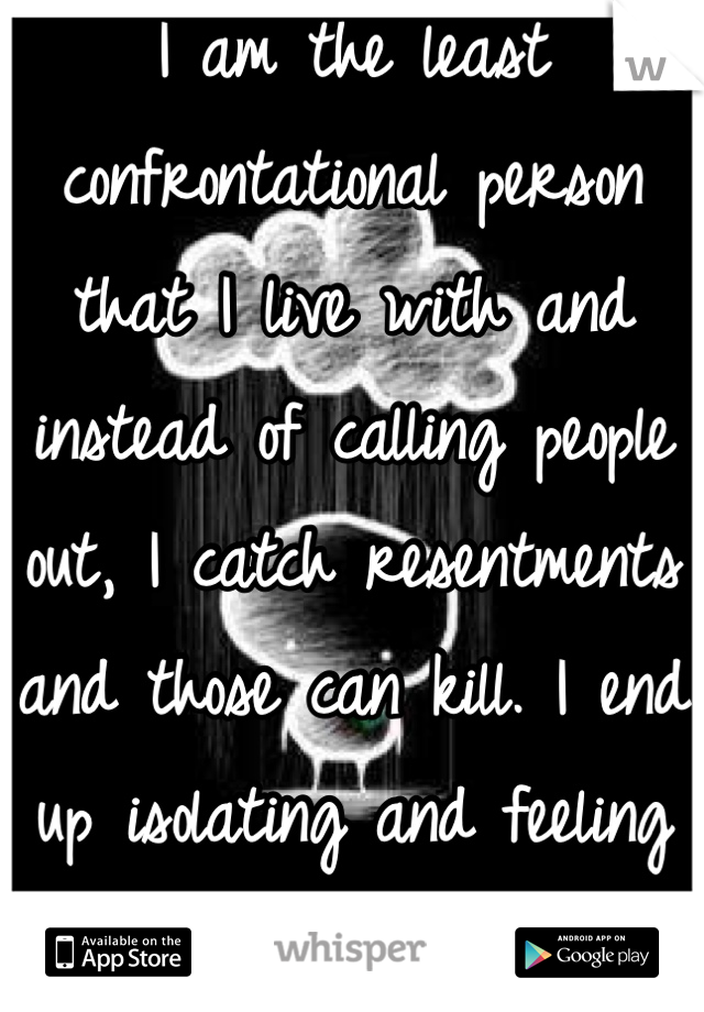 I am the least confrontational person that I live with and instead of calling people out, I catch resentments and those can kill. I end up isolating and feeling like shit. This is a lesson for me. 